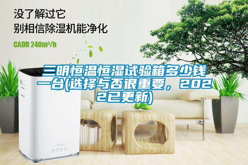 三明恒溫恒濕試驗箱多少錢一臺(選擇與否很重要,2022已更新)